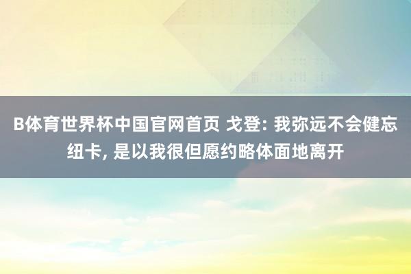 B体育世界杯中国官网首页 戈登: 我弥远不会健忘纽卡, 是以我很但愿约略体面地离开