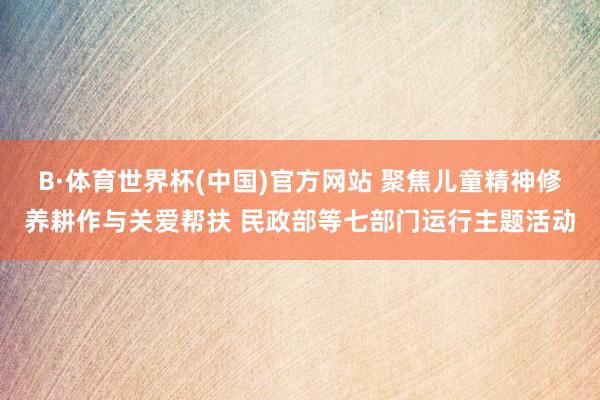 B·体育世界杯(中国)官方网站 聚焦儿童精神修养耕作与关爱帮扶 民政部等七部门运行主题活动