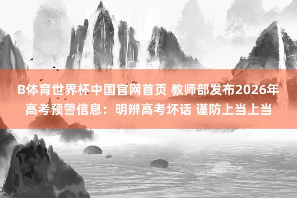 B体育世界杯中国官网首页 教师部发布2026年高考预警信息：明辨