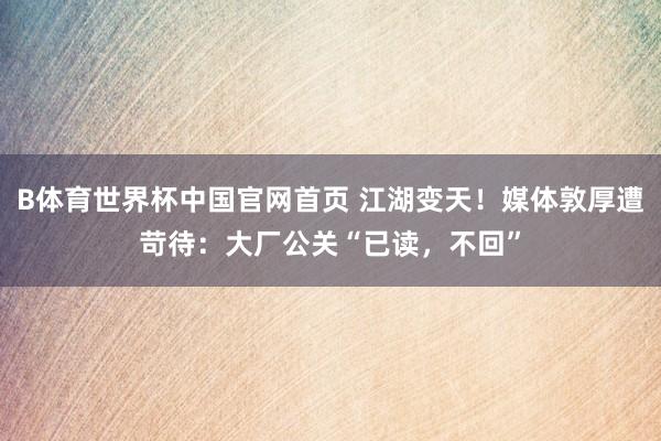 B体育世界杯中国官网首页 江湖变天！媒体敦厚遭苛待：大厂公关“已读，不回”