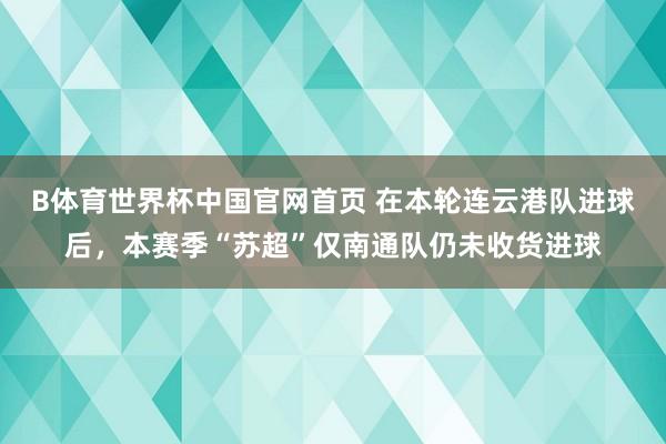 B体育世界杯中国官网首页 在本轮连云港队进球后，本赛季“苏超”仅南通队仍未收货进球
