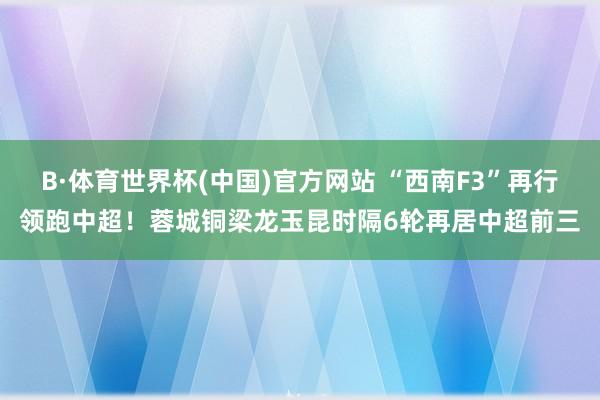 B·体育世界杯(中国)官方网站 “西南F3”再行领跑中超！蓉城铜梁龙玉昆时隔6轮再居中超前三