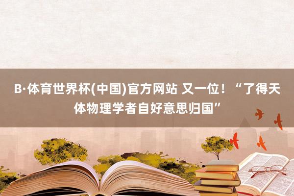 B·体育世界杯(中国)官方网站 又一位！“了得天体物理学者自好意思归国”