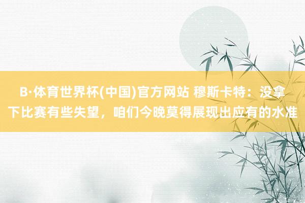 B·体育世界杯(中国)官方网站 穆斯卡特：没拿下比赛有些失望，咱们今晚莫得展现出应有的水准