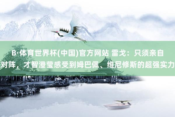 B·体育世界杯(中国)官方网站 雷戈：只须亲自对阵，才智澄莹感受到姆巴佩、维尼修斯的超强实力