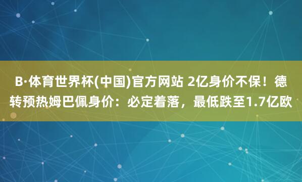 B·体育世界杯(中国)官方网站 2亿身价不保!德转预热姆巴佩身价:必定着落,最低跌至1.7亿欧