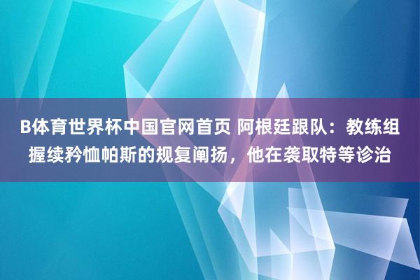 B体育世界杯中国官网首页 阿根廷跟队:教练组握续矜恤帕斯的规复阐扬,他在袭取特等诊治