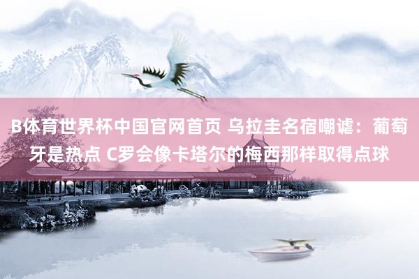 B体育世界杯中国官网首页 乌拉圭名宿嘲谑：葡萄牙是热点 C罗会像卡塔尔的梅西那样取得点球