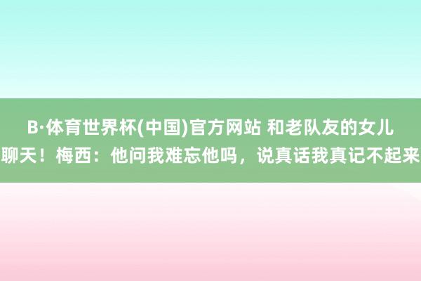 B·体育世界杯(中国)官方网站 和老队友的女儿聊天！梅西：他问我难忘他吗，说真话我真记不起来