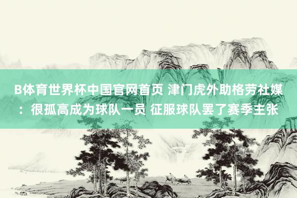B体育世界杯中国官网首页 津门虎外助格劳社媒：很孤高成为球队一员 征服球队罢了赛季主张