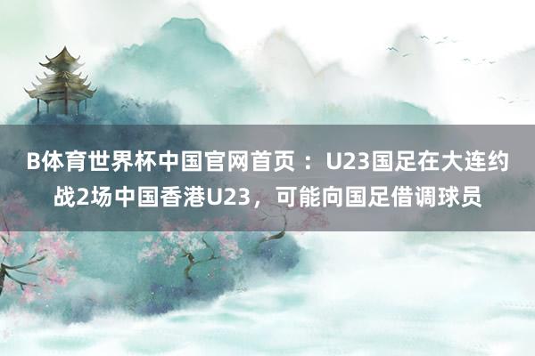 B体育世界杯中国官网首页 ：U23国足在大连约战2场中国香港U23，可能向国足借调球员