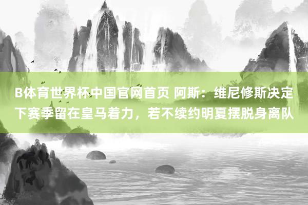 B体育世界杯中国官网首页 阿斯：维尼修斯决定下赛季留在皇马着力，若不续约明夏摆脱身离队