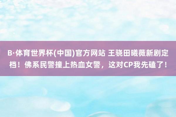 B·体育世界杯(中国)官方网站 王骁田曦薇新剧定档！佛系民警撞上热血女警，这对CP我先磕了！