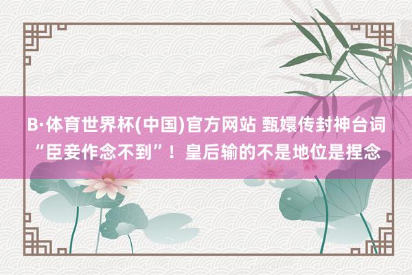 B·体育世界杯(中国)官方网站 甄嬛传封神台词“臣妾作念不到”！皇后输的不是地位是捏念