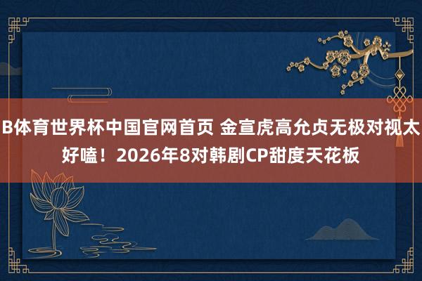 B体育世界杯中国官网首页 金宣虎高允贞无极对视太好嗑!2026年8对韩剧CP甜度天花板