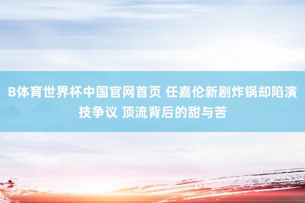 B体育世界杯中国官网首页 任嘉伦新剧炸锅却陷演技争议 顶流背后的甜与苦