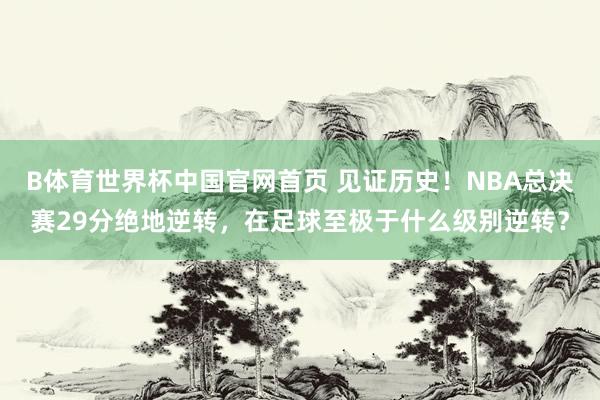 B体育世界杯中国官网首页 见证历史！NBA总决赛29分绝地逆转，在足球至极于什么级别逆转？