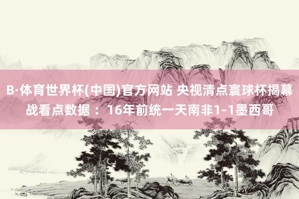 B·体育世界杯(中国)官方网站 央视清点寰球杯揭幕战看点数据 ：16年前统一天南非1-1墨西哥