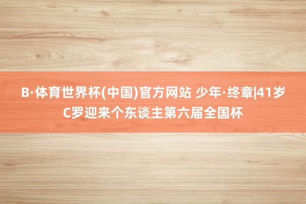 B·体育世界杯(中国)官方网站 少年·终章|41岁C罗迎来个东谈主第六届全国杯