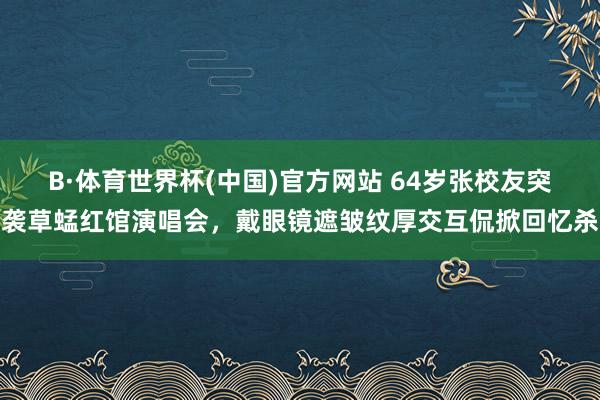 B·体育世界杯(中国)官方网站 64岁张校友突袭草蜢红馆演唱会，戴眼镜遮皱纹厚交互侃掀回忆杀