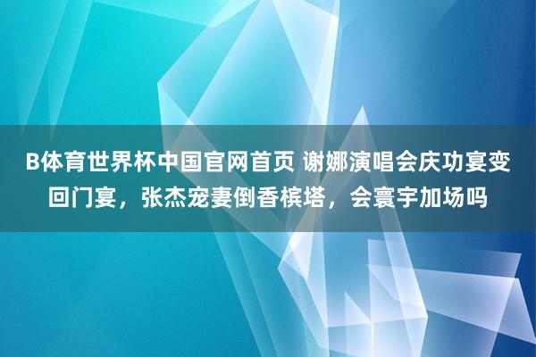 B体育世界杯中国官网首页 谢娜演唱会庆功宴变回门宴，张杰宠妻倒香槟塔，会寰宇加场吗