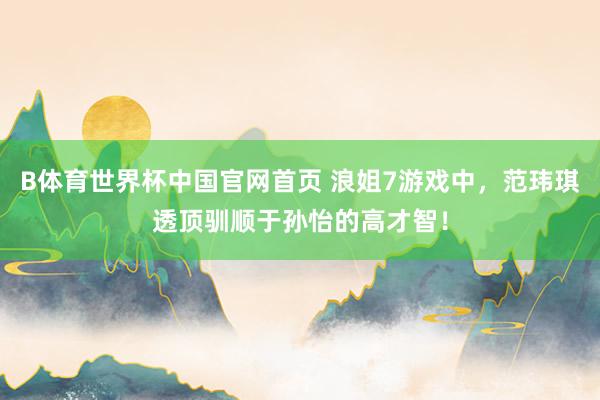 B体育世界杯中国官网首页 浪姐7游戏中，范玮琪透顶驯顺于孙怡的高才智！