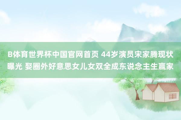 B体育世界杯中国官网首页 44岁演员宋家腾现状曝光 娶圈外好意思女儿女双全成东说念主生赢家