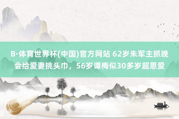 B·体育世界杯(中国)官方网站 62岁朱军主抓晚会给爱妻挑头巾，56岁谭梅似30多岁超恩爱