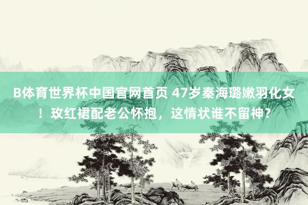 B体育世界杯中国官网首页 47岁秦海璐嫩羽化女！玫红裙配老公怀抱，这情状谁不留神？