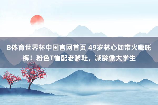 B体育世界杯中国官网首页 49岁林心如带火哪吒裤!粉色T恤配老爹鞋,减龄像大学生