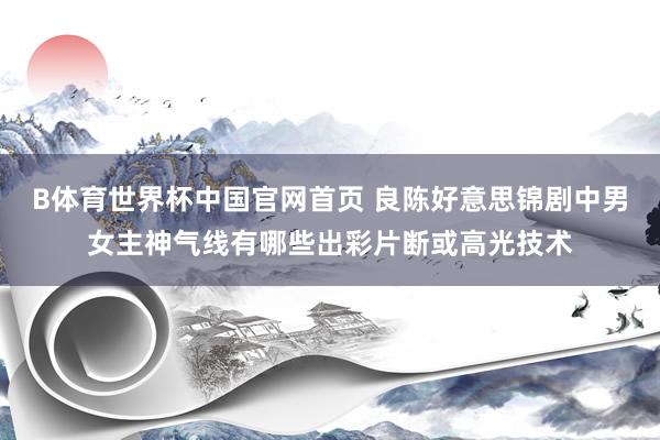 B体育世界杯中国官网首页 良陈好意思锦剧中男女主神气线有哪些出彩片断或高光技术