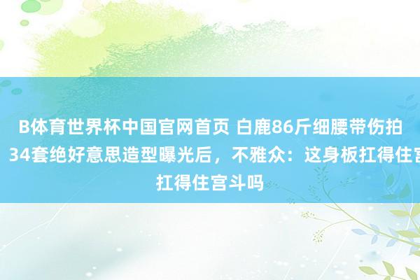 B体育世界杯中国官网首页 白鹿86斤细腰带伤拍打戏，34套绝好意思造型曝光后，不雅众：这身板扛得住宫斗吗