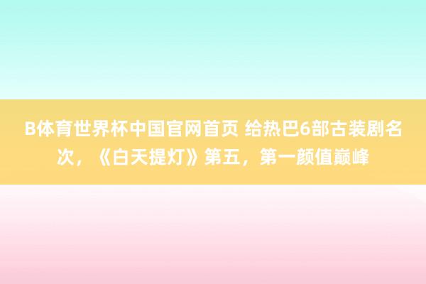 B体育世界杯中国官网首页 给热巴6部古装剧名次，《白天提灯》第五，第一颜值巅峰