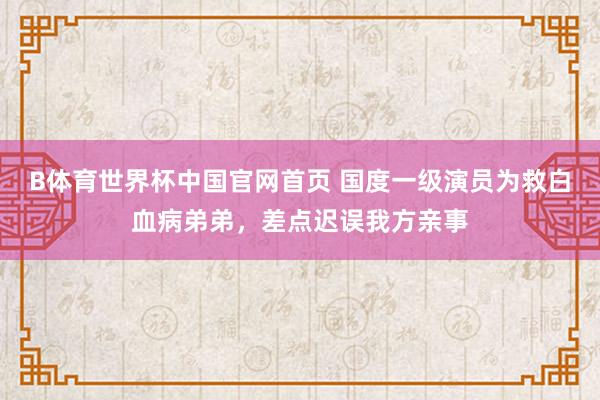 B体育世界杯中国官网首页 国度一级演员为救白血病弟弟，差点迟误我方亲事
