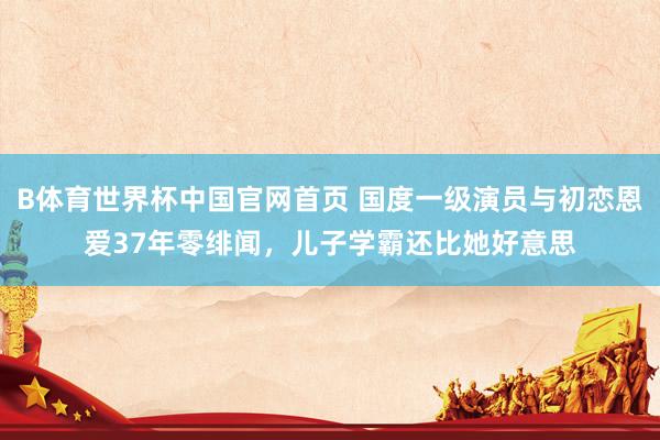B体育世界杯中国官网首页 国度一级演员与初恋恩爱37年零绯闻，儿子学霸还比她好意思