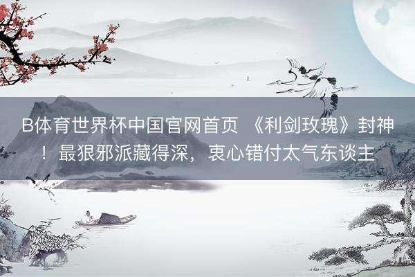 B体育世界杯中国官网首页 《利剑玫瑰》封神！最狠邪派藏得深，衷心错付太气东谈主