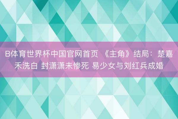 B体育世界杯中国官网首页 《主角》结局：楚嘉禾洗白 封潇潇未惨死 易少女与刘红兵成婚
