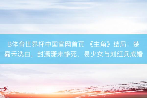 B体育世界杯中国官网首页 《主角》结局：楚嘉禾洗白，封潇潇未惨死，易少女与刘红兵成婚