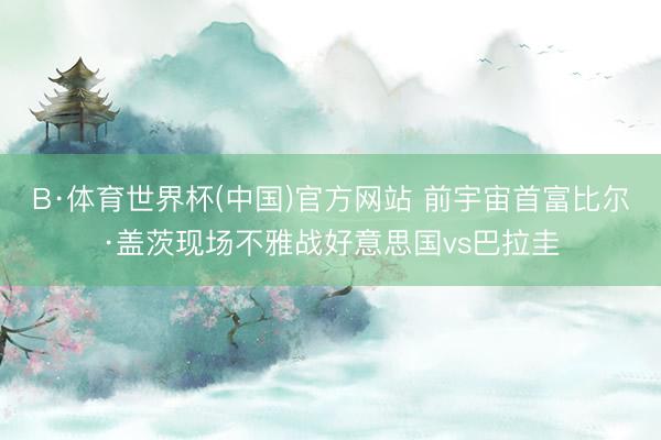 B·体育世界杯(中国)官方网站 前宇宙首富比尔·盖茨现场不雅战好意思国vs巴拉圭