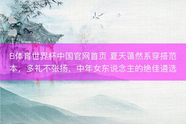 B体育世界杯中国官网首页 夏天蔼然系穿搭范本，多礼不张扬，中年女东说念主的绝佳遴选