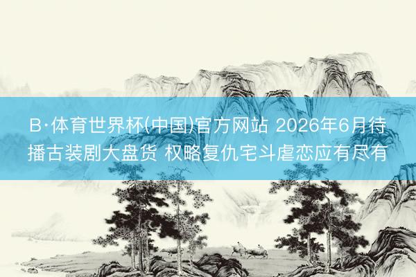 B·体育世界杯(中国)官方网站 2026年6月待播古装剧大盘货 权略复仇宅斗虐恋应有尽有