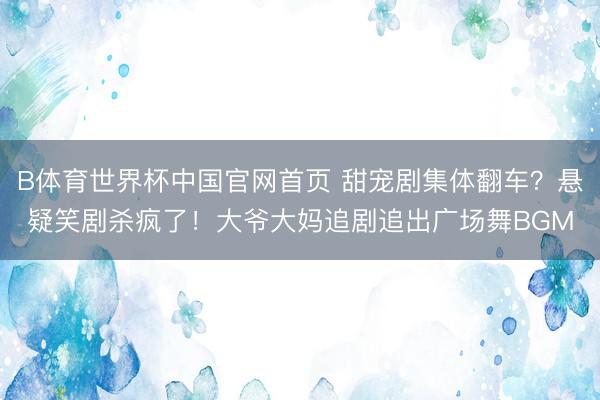 B体育世界杯中国官网首页 甜宠剧集体翻车？悬疑笑剧杀疯了！大爷大妈追剧追出广场舞BGM