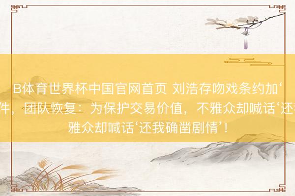 B体育世界杯中国官网首页 刘浩存吻戏条约加‘安全距离’条件，团队恢复：为保护交易价值，不雅众却喊话‘还我确凿剧情’！