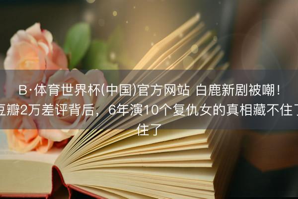 B·体育世界杯(中国)官方网站 白鹿新剧被嘲！豆瓣2万差评背后，6年演10个复仇女的真相藏不住了
