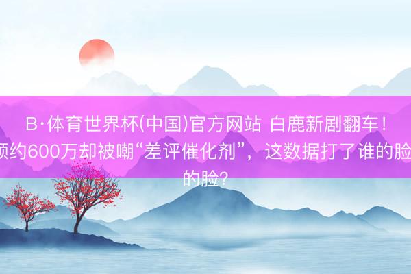 B·体育世界杯(中国)官方网站 白鹿新剧翻车！预约600万却被嘲“差评催化剂”，这数据打了谁的脸？