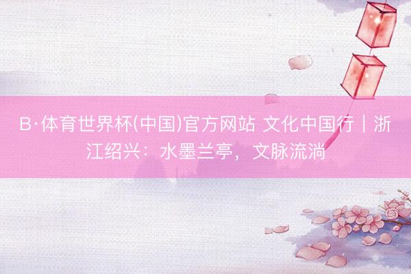 B·体育世界杯(中国)官方网站 文化中国行｜浙江绍兴：水墨兰亭，文脉流淌