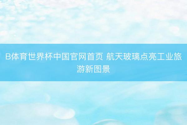 B体育世界杯中国官网首页 航天玻璃点亮工业旅游新图景