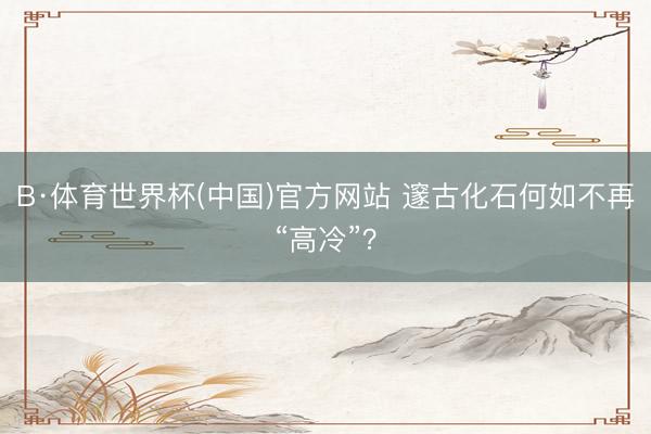 B·体育世界杯(中国)官方网站 邃古化石何如不再“高冷”？