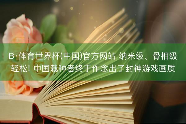 B·体育世界杯(中国)官方网站 纳米级、骨相级轻松! 中国栽种者终于作念出了封神游戏画质