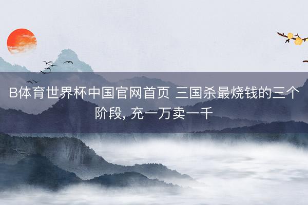 B体育世界杯中国官网首页 三国杀最烧钱的三个阶段, 充一万卖一千